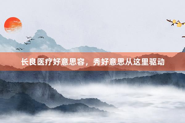 长良医疗好意思容，秀好意思从这里驱动